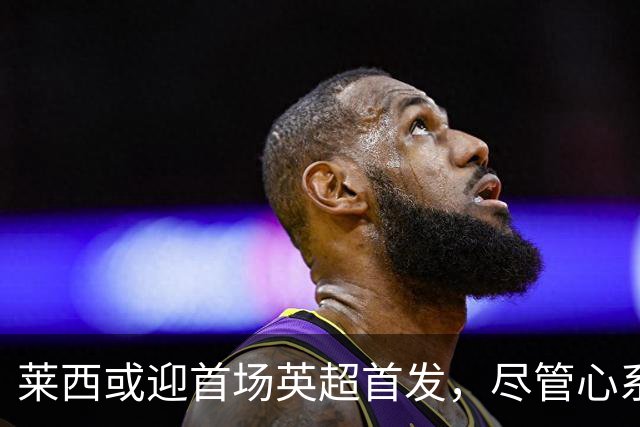 莱西或迎首场英超首发，尽管心系利物浦却忠诚于曼联